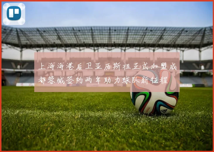 上海海港后卫亚历斯祖正式加盟成都蓉城签约两年助力球队新征程