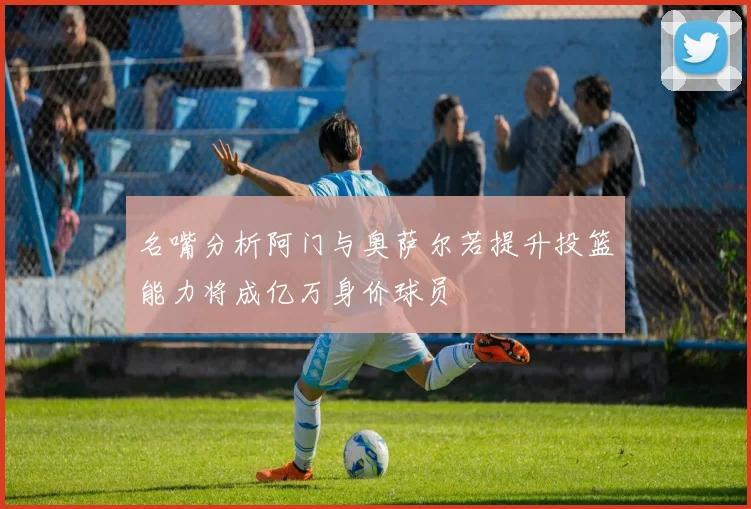 名嘴分析阿门与奥萨尔若提升投篮能力将成亿万身价球员