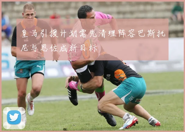 皇马引援计划需先清理阵容巴斯托尼与恩佐成新目标