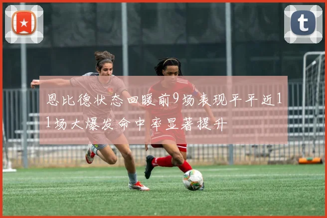 恩比德状态回暖前9场表现平平近11场大爆发命中率显著提升