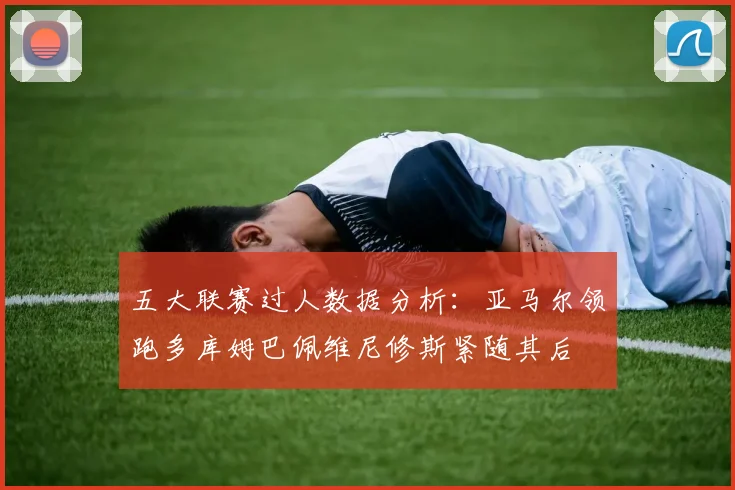 五大联赛过人数据分析：亚马尔领跑多库姆巴佩维尼修斯紧随其后