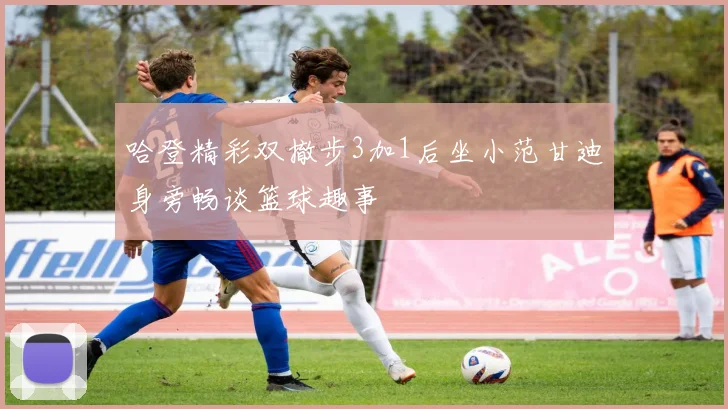 哈登精彩双撤步3加1后坐小范甘迪身旁畅谈篮球趣事