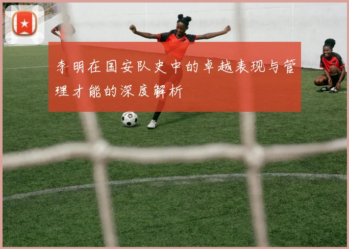 李明在国安队史中的卓越表现与管理才能的深度解析