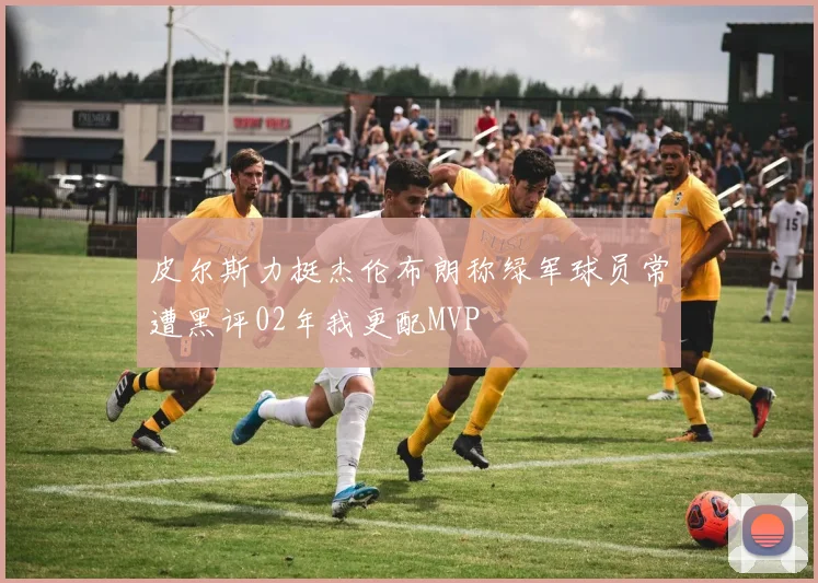 皮尔斯力挺杰伦布朗称绿军球员常遭黑评02年我更配MVP