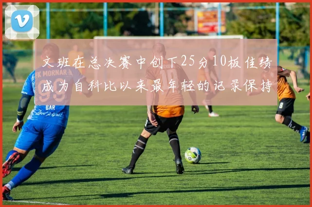 文班在总决赛中创下25分10板佳绩成为自科比以来最年轻的记录保持者