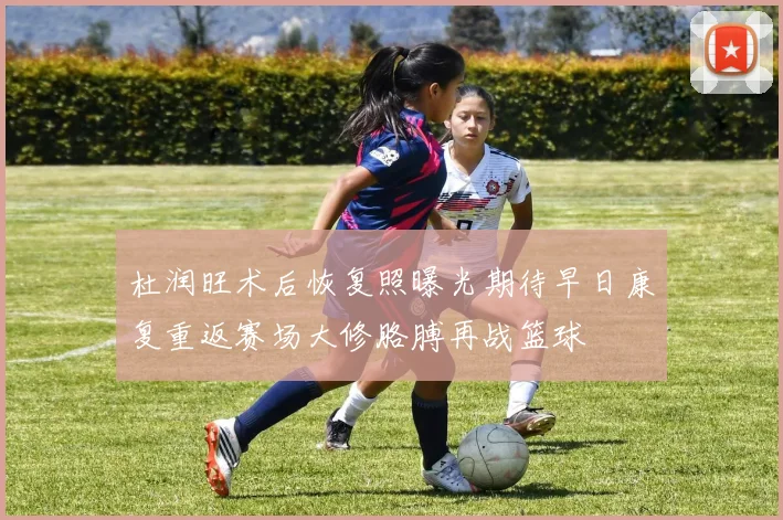 杜润旺术后恢复照曝光期待早日康复重返赛场大修胳膊再战篮球