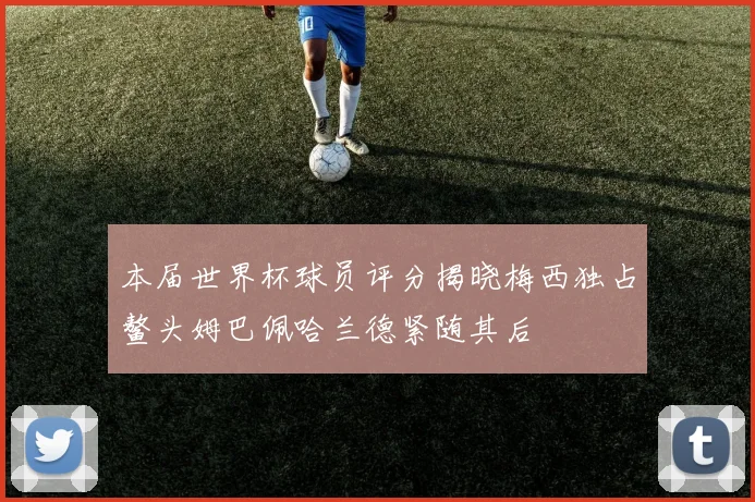 本届世界杯球员评分揭晓梅西独占鳌头姆巴佩哈兰德紧随其后