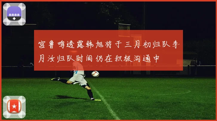 宫鲁鸣透露韩旭将于三月初归队李月汝归队时间仍在积极沟通中
