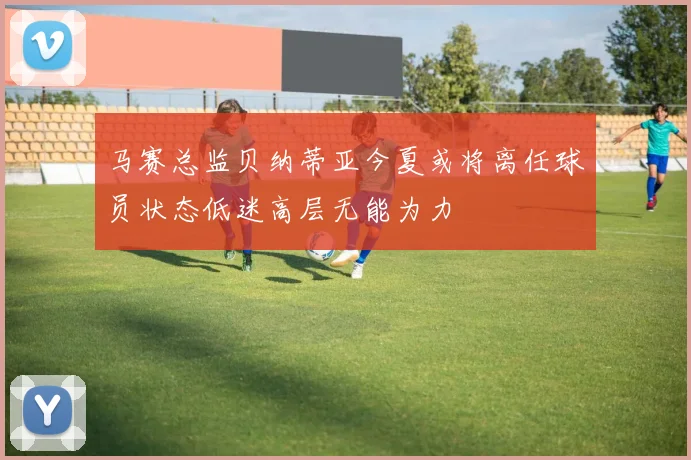 马赛总监贝纳蒂亚今夏或将离任球员状态低迷高层无能为力