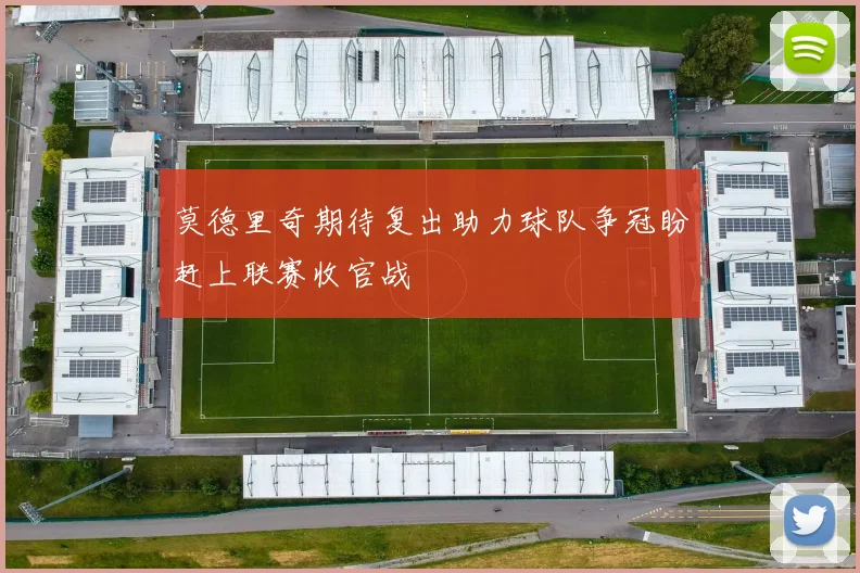 莫德里奇期待复出助力球队争冠盼赶上联赛收官战