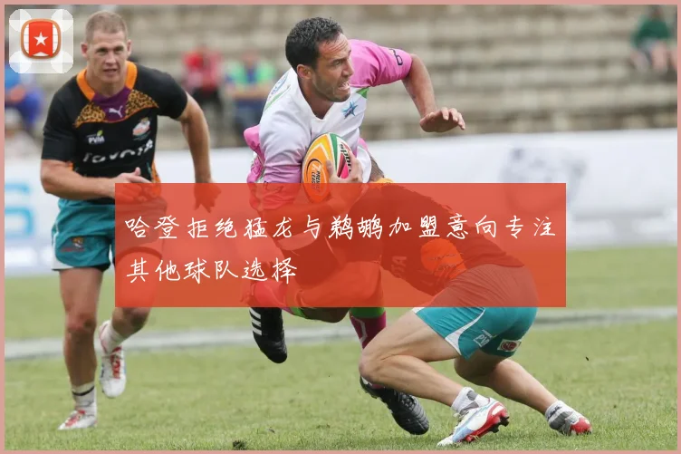 哈登拒绝猛龙与鹈鹕加盟意向专注其他球队选择