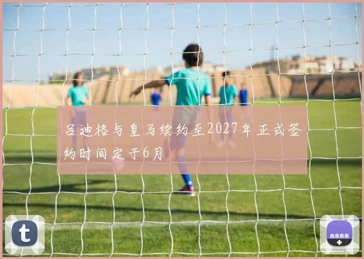 吕迪格与皇马续约至2027年正式签约时间定于6月